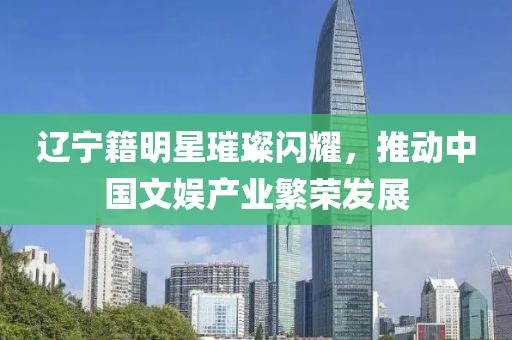 辽宁籍明星璀璨闪耀，推动中国文娱产业繁荣发展