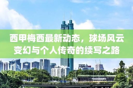 西甲梅西最新动态，球场风云变幻与个人传奇的续写之路