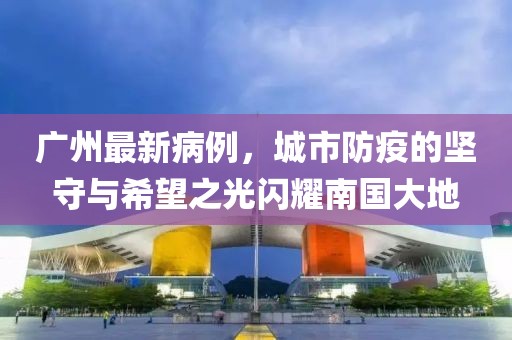 广州最新病例，城市防疫的坚守与希望之光闪耀南国大地
