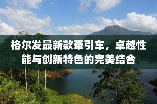 格尔发最新款牵引车，卓越性能与创新特色的完美结合