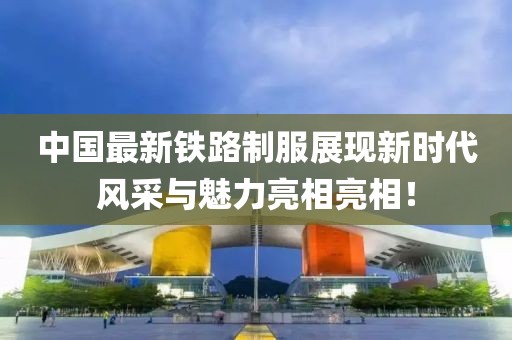 中国最新铁路制服展现新时代风采与魅力亮相亮相！