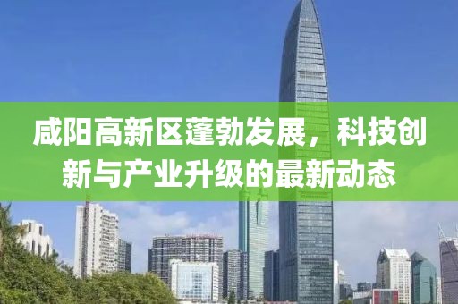 咸阳高新区蓬勃发展，科技创新与产业升级的最新动态