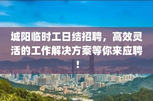 城阳临时工日结招聘，高效灵活的工作解决方案等你来应聘！