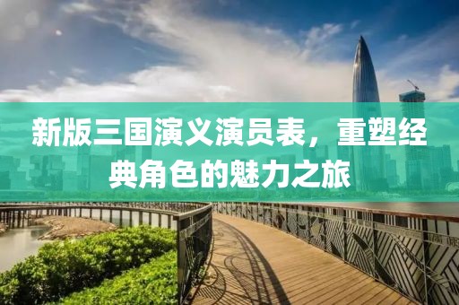 新版三国演义演员表，重塑经典角色的魅力之旅
