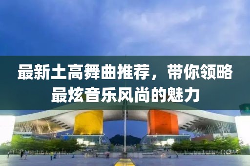 最新土高舞曲推荐，带你领略最炫音乐风尚的魅力
