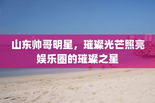 山东帅哥明星，璀璨光芒照亮娱乐圈的璀璨之星