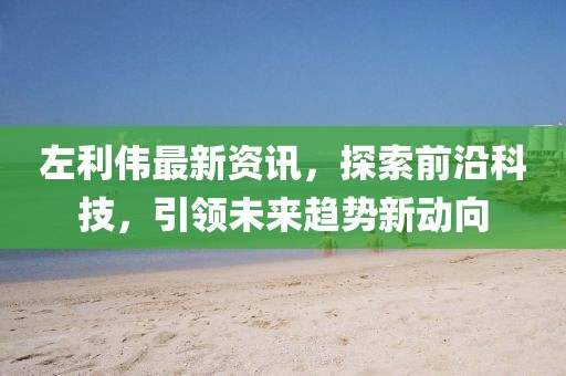 左利伟最新资讯，探索前沿科技，引领未来趋势新动向
