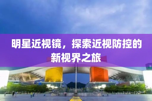 明星近视镜，探索近视防控的新视界之旅