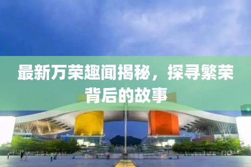 最新万荣趣闻揭秘，探寻繁荣背后的故事