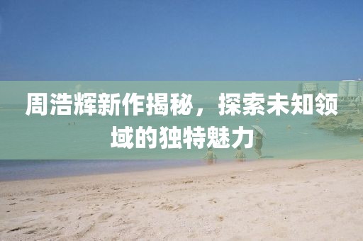 周浩辉新作揭秘，探索未知领域的独特魅力