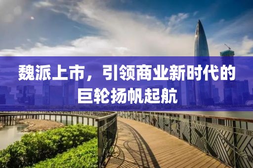 魏派上市，引领商业新时代的巨轮扬帆起航