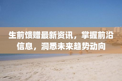 生前馈赠最新资讯，掌握前沿信息，洞悉未来趋势动向