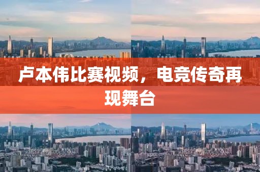 卢本伟比赛视频，电竞传奇再现舞台