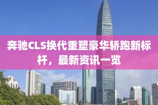 奔驰CLS换代重塑豪华轿跑新标杆，最新资讯一览