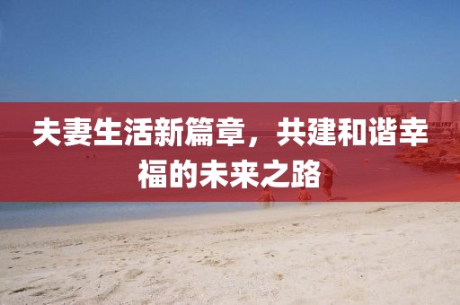 夫妻生活新篇章，共建和谐幸福的未来之路