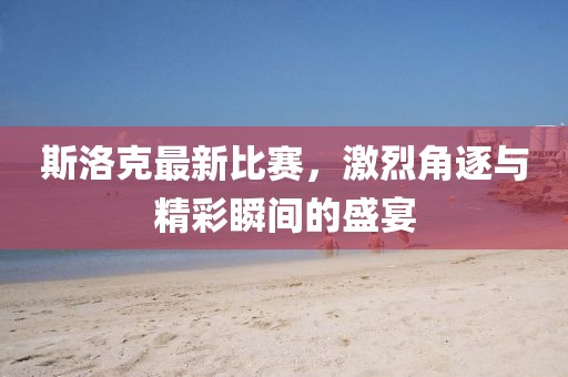 斯洛克最新比赛，激烈角逐与精彩瞬间的盛宴