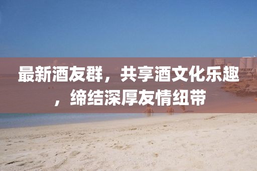 最新酒友群，共享酒文化乐趣，缔结深厚友情纽带