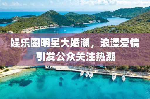 娱乐圈明星大婚潮，浪漫爱情引发公众关注热潮