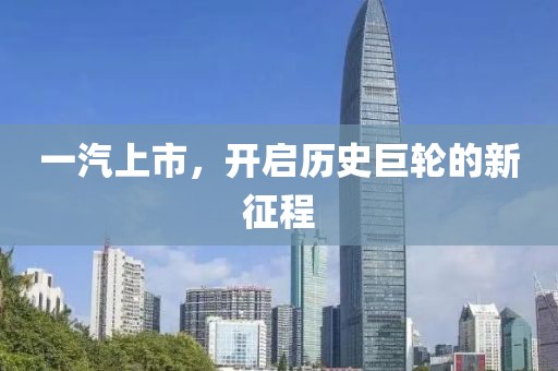 一汽上市，开启历史巨轮的新征程
