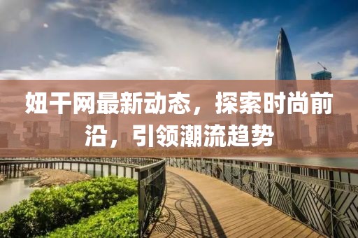 妞干网最新动态，探索时尚前沿，引领潮流趋势