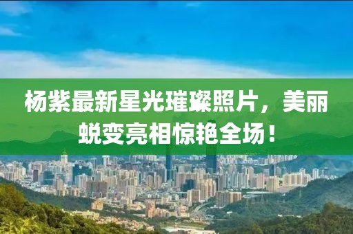 杨紫最新星光璀璨照片，美丽蜕变亮相惊艳全场！