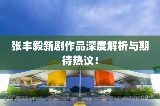 张丰毅新剧作品深度解析与期待热议！