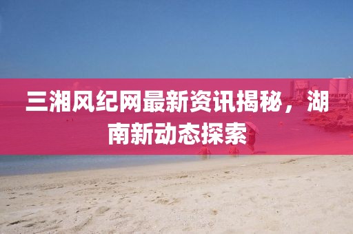 三湘风纪网最新资讯揭秘，湖南新动态探索