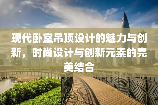 现代卧室吊顶设计的魅力与创新，时尚设计与创新元素的完美结合