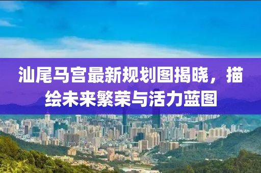 汕尾马宫最新规划图揭晓，描绘未来繁荣与活力蓝图