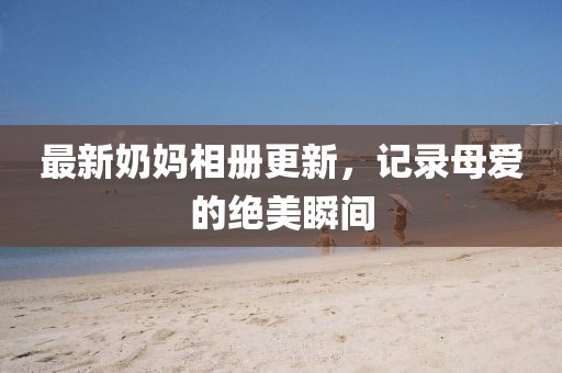 最新奶妈相册更新，记录母爱的绝美瞬间