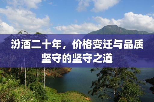 汾酒二十年，价格变迁与品质坚守的坚守之道