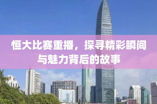 恒大比赛重播，探寻精彩瞬间与魅力背后的故事