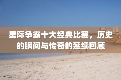 星际争霸十大经典比赛，历史的瞬间与传奇的延续回顾
