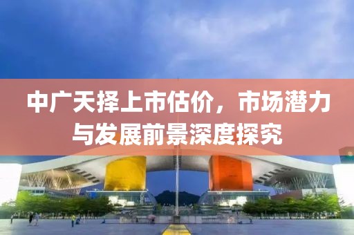中广天择上市估价，市场潜力与发展前景深度探究
