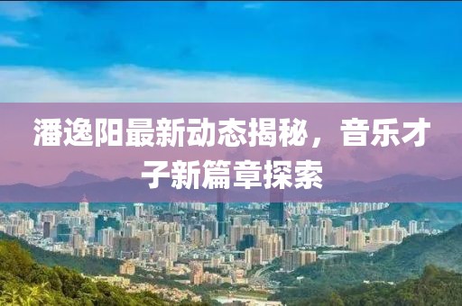 潘逸阳最新动态揭秘，音乐才子新篇章探索