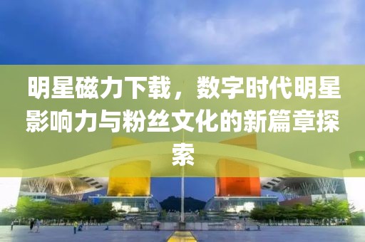 明星磁力下载，数字时代明星影响力与粉丝文化的新篇章探索