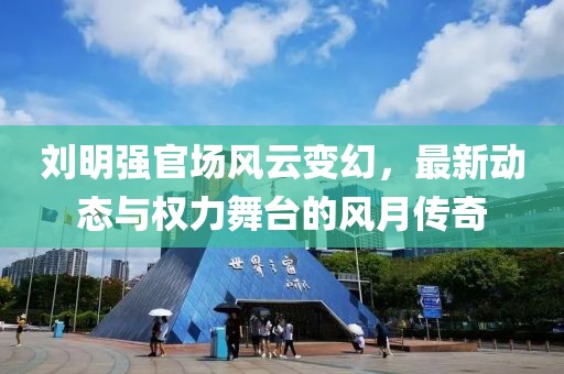 刘明强官场风云变幻，最新动态与权力舞台的风月传奇