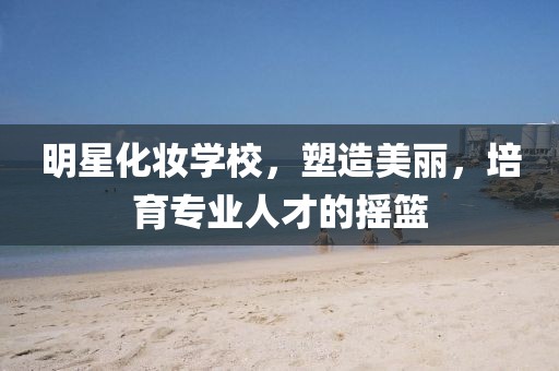 明星化妆学校，塑造美丽，培育专业人才的摇篮
