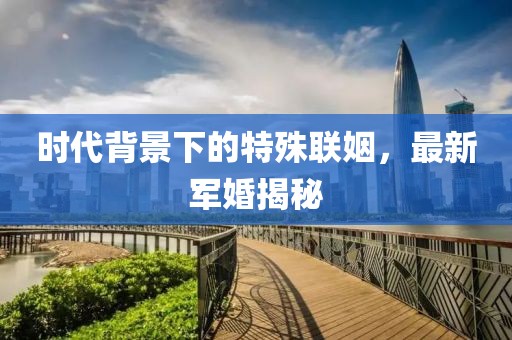 时代背景下的特殊联姻，最新军婚揭秘