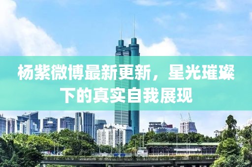杨紫微博最新更新，星光璀璨下的真实自我展现