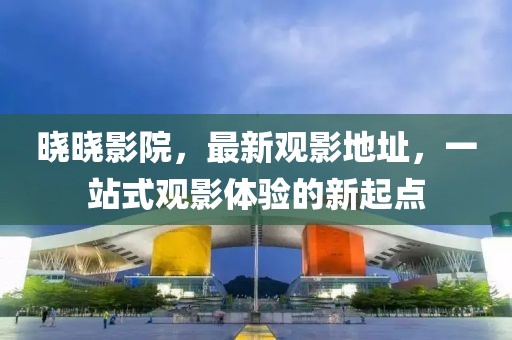 晓晓影院，最新观影地址，一站式观影体验的新起点