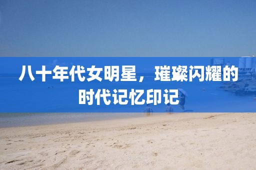 八十年代女明星，璀璨闪耀的时代记忆印记