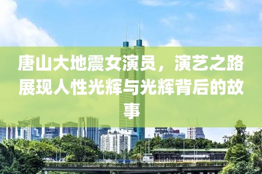 唐山大地震女演员，演艺之路展现人性光辉与光辉背后的故事
