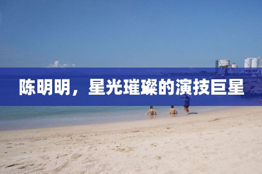 陈明明，星光璀璨的演技巨星