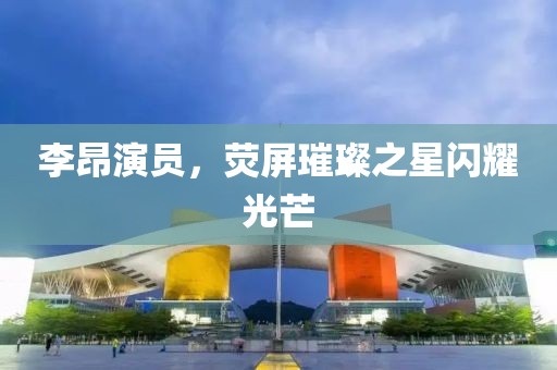 李昂演员，荧屏璀璨之星闪耀光芒