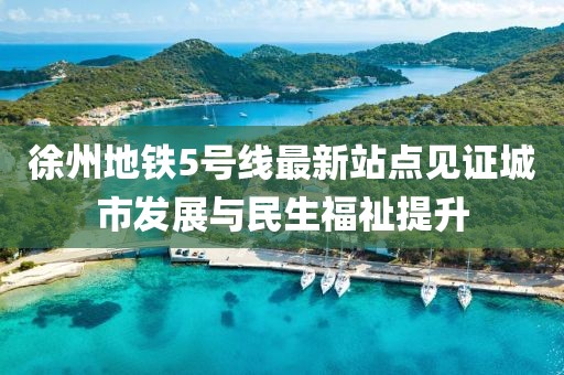 徐州地铁5号线最新站点见证城市发展与民生福祉提升