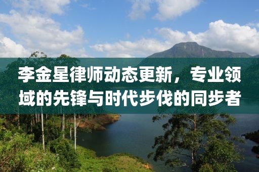 李金星律师动态更新，专业领域的先锋与时代步伐的同步者
