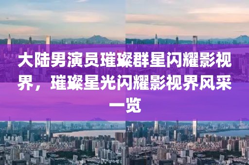 大陆男演员璀璨群星闪耀影视界，璀璨星光闪耀影视界风采一览
