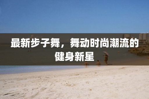 最新步子舞，舞动时尚潮流的健身新星