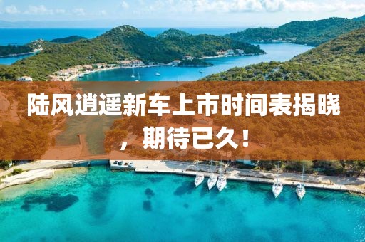 陆风逍遥新车上市时间表揭晓，期待已久！